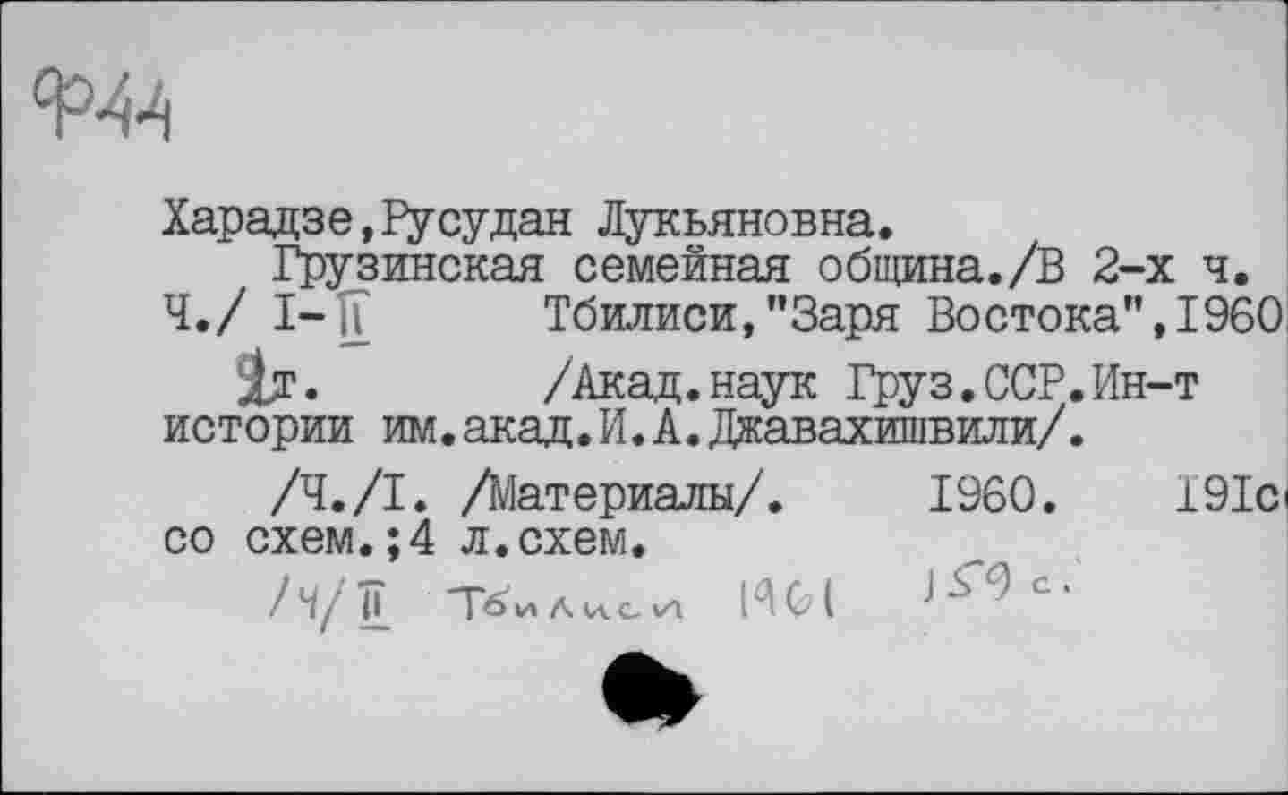 ﻿
Харадзе,Русудан Лукьяновна.
Грузинская семейная община./В 2-х ч.
Ч./ 1-1? Тбилиси,"Заря Востока",I960
1т.	/Акад. наук Груз. ССР. Ин-т
истории им.акад.И.А.Джавахишвили/.
/Ч./I. /Материалы/.	I960.	191с
со схем.;4 л.схем.
Л/д Тбилиси	Ј^с'